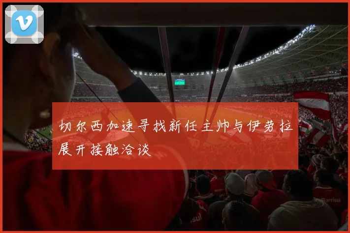 切尔西加速寻找新任主帅与伊劳拉展开接触洽谈