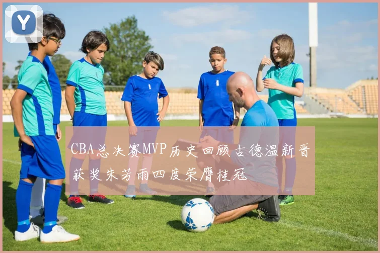 CBA总决赛MVP历史回顾古德温新晋获奖朱芳雨四度荣膺桂冠