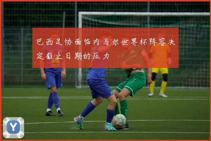 巴西足协面临内马尔世界杯阵容决定截止日期的压力