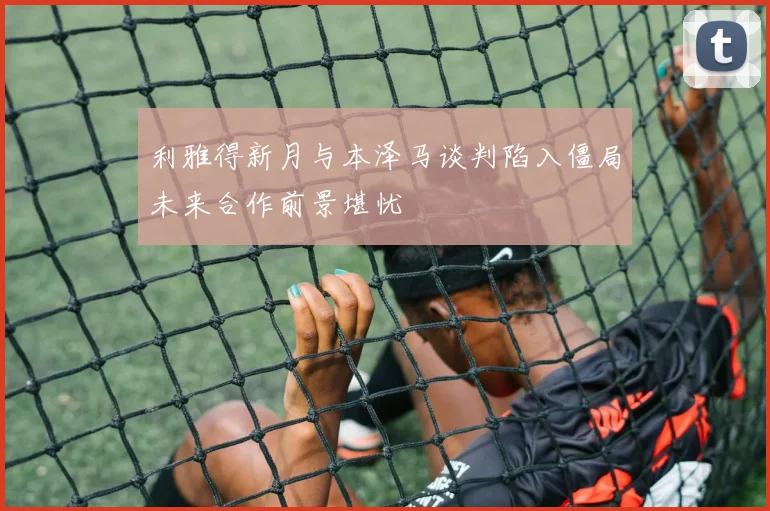 利雅得新月与本泽马谈判陷入僵局未来合作前景堪忧