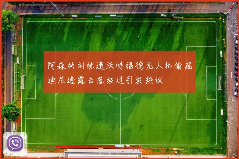 阿森纳训练遭沃特福德无人机偷窥迪尼透露击落经过引发热议
